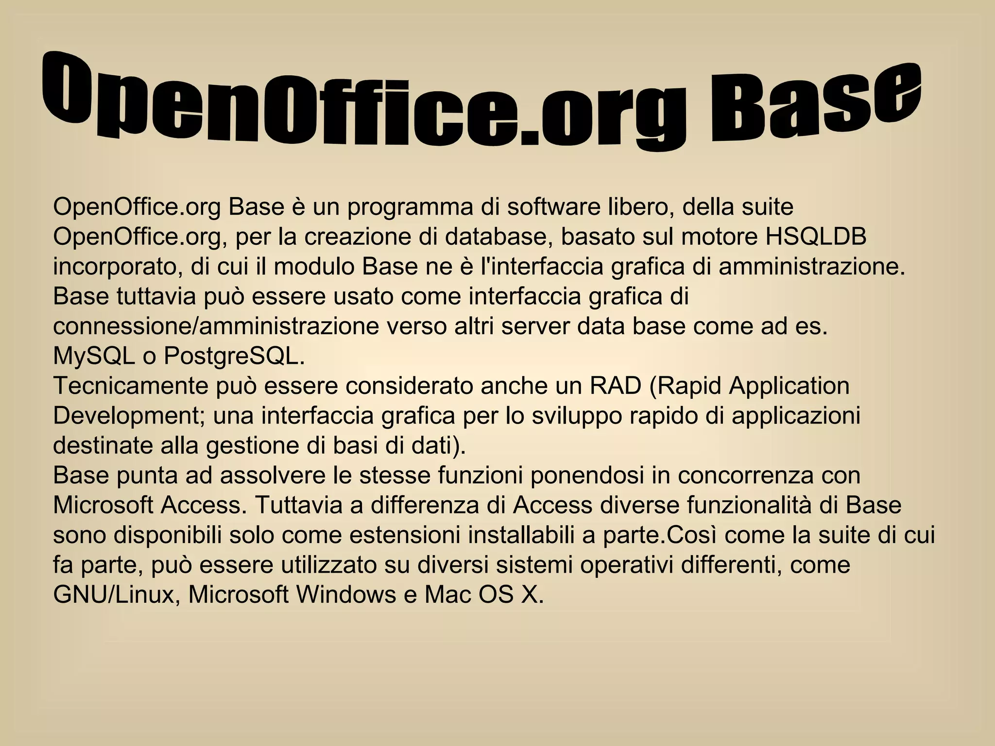 OpenOffice.org Base  OpenOffice.org Base è un programma di software libero, della suite OpenOffice.org, per la creazione di database, basato sul motore HSQLDB incorporato, di cui il modulo Base ne è l'interfaccia grafica di amministrazione. Base tuttavia può essere usato come interfaccia grafica di connessione/amministrazione verso altri server data base come ad es.  MySQL o PostgreSQL. Tecnicamente può essere considerato anche un RAD (Rapid Application  Development; una interfaccia grafica per lo sviluppo rapido di applicazioni destinate alla gestione di basi di dati). Base punta ad assolvere le stesse funzioni ponendosi in concorrenza con  Microsoft Access. Tuttavia a differenza di Access diverse funzionalità di Base sono disponibili solo come estensioni installabili a parte.Così come la suite di cui fa parte, può essere utilizzato su diversi sistemi operativi differenti, come GNU/Linux, Microsoft Windows e Mac OS X. 