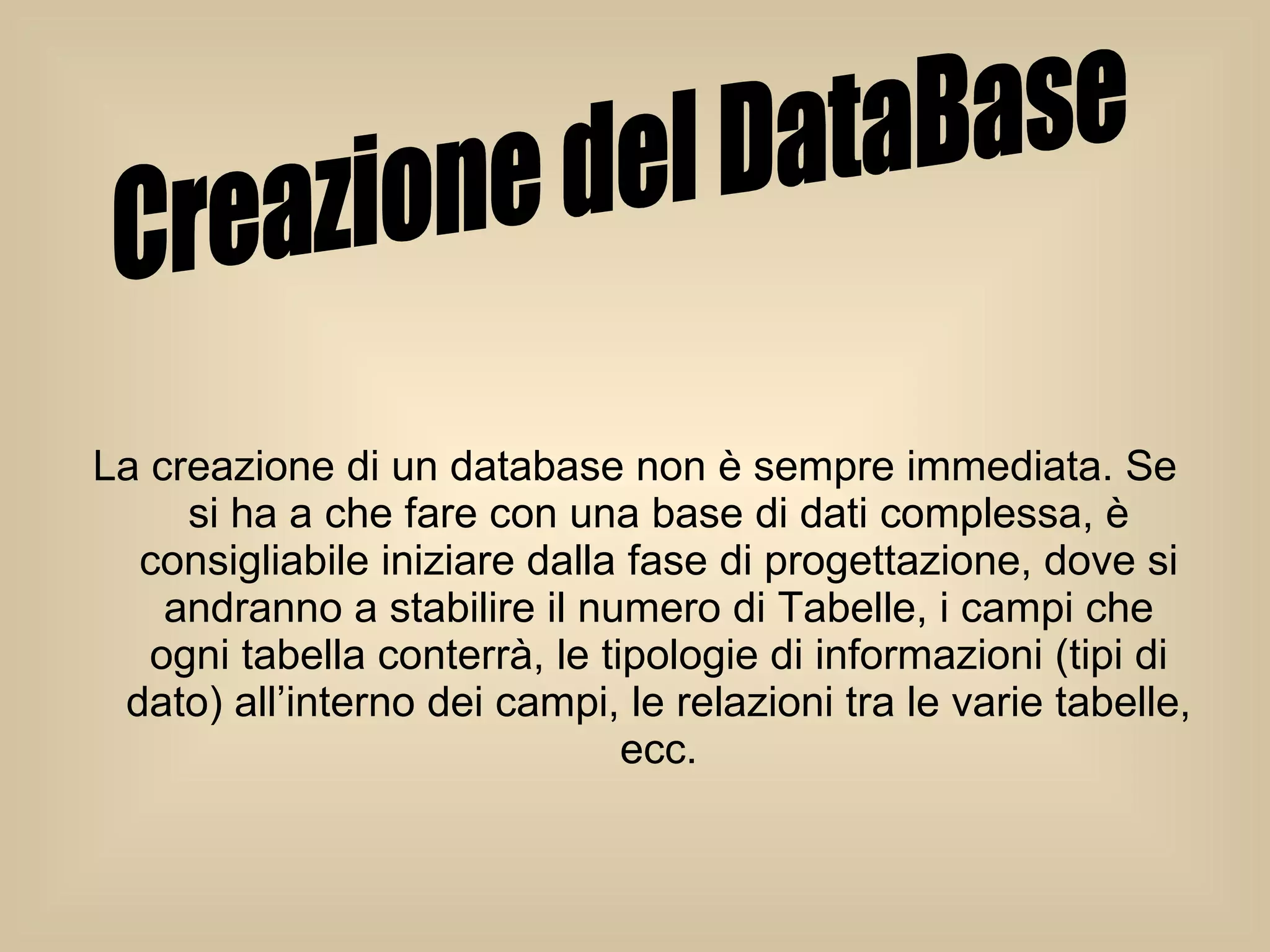 La creazione di un database non è sempre immediata. Se si ha a che fare con una base di dati complessa, è consigliabile iniziare dalla fase di progettazione, dove si andranno a stabilire il numero di Tabelle, i campi che ogni tabella conterrà, le tipologie di informazioni (tipi di dato) all’interno dei campi, le relazioni tra le varie tabelle, ecc. Creazione del DataBase 