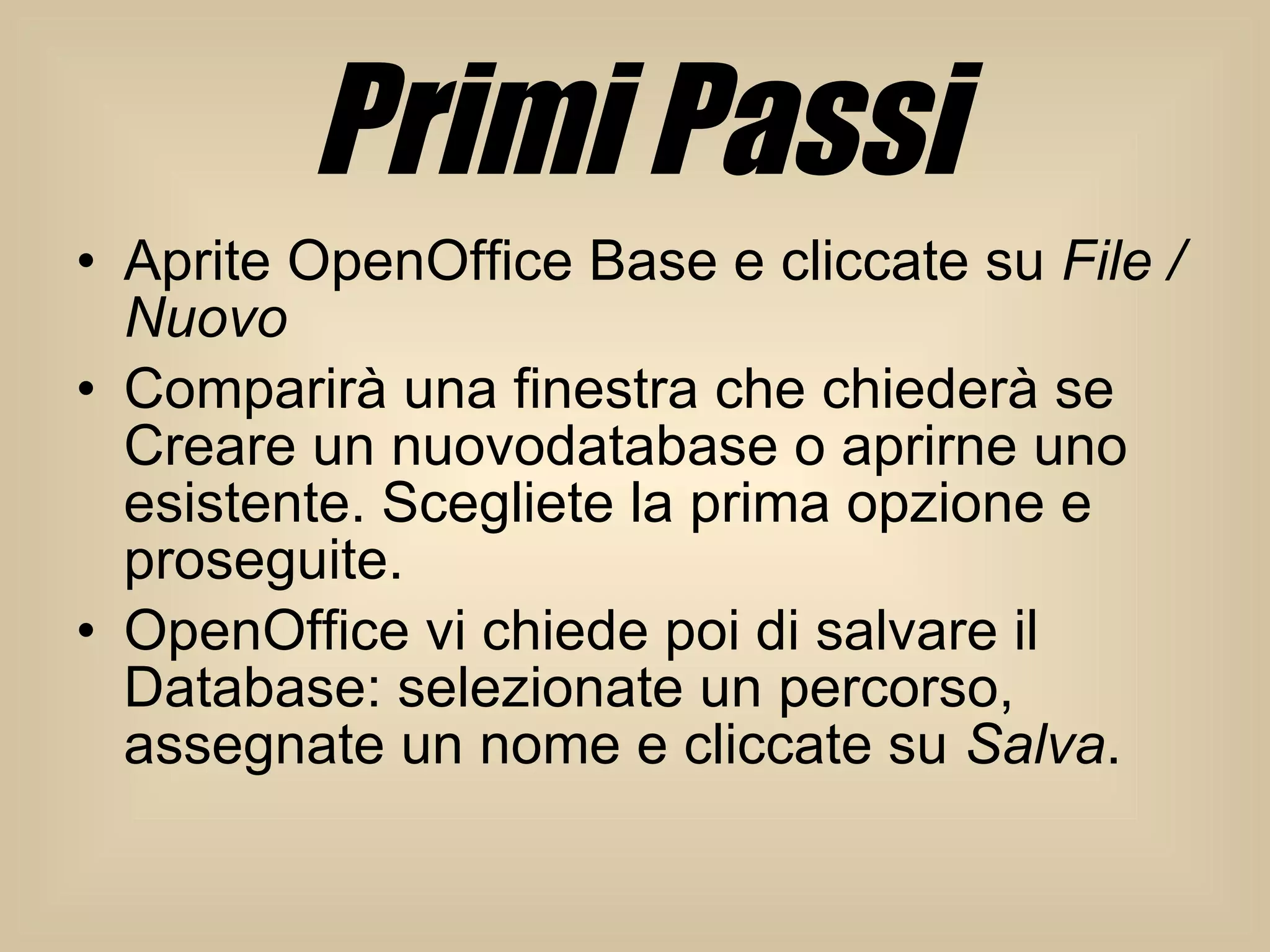 Primi Passi Aprite OpenOffice Base e cliccate su  File / Nuovo Comparirà una finestra che chiederà se Creare un nuovodatabase o aprirne uno esistente. Scegliete la prima opzione e proseguite.  OpenOffice vi chiede poi di salvare il Database: selezionate un percorso, assegnate un nome e cliccate su  Salva .  