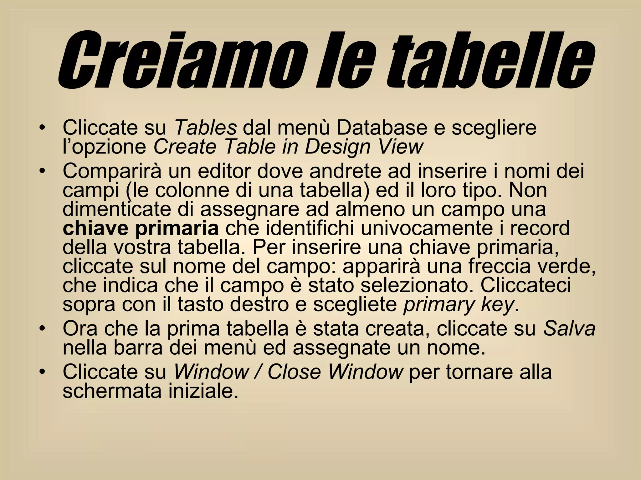 Creiamo le tabelle Cliccate su  Tables  dal menù Database e scegliere l’opzione  Create Table in Design View   Comparirà un editor dove andrete ad inserire i nomi dei campi (le colonne di una tabella) ed il loro tipo. Non dimenticate di assegnare ad almeno un campo una  chiave primaria  che identifichi univocamente i record della vostra tabella. Per inserire una chiave primaria, cliccate sul nome del campo: apparirà una freccia verde, che indica che il campo è stato selezionato. Cliccateci sopra con il tasto destro e scegliete  primary key .  Ora che la prima tabella è stata creata, cliccate su  Salva  nella barra dei menù ed assegnate un nome.  Cliccate su  Window / Close Window  per tornare alla schermata iniziale.  