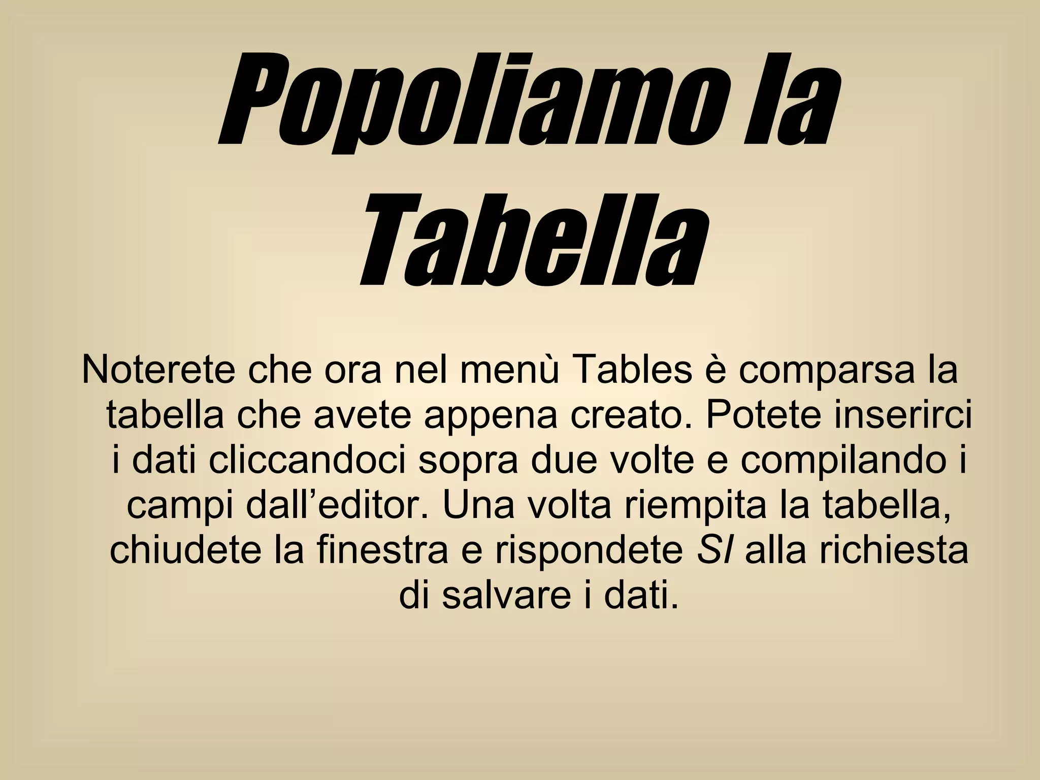 Popoliamo la Tabella Noterete che ora nel menù Tables è comparsa la tabella che avete appena creato. Potete inserirci i dati cliccandoci sopra due volte e compilando i campi dall’editor. Una volta riempita la tabella, chiudete la finestra e rispondete  SI  alla richiesta di salvare i dati. 