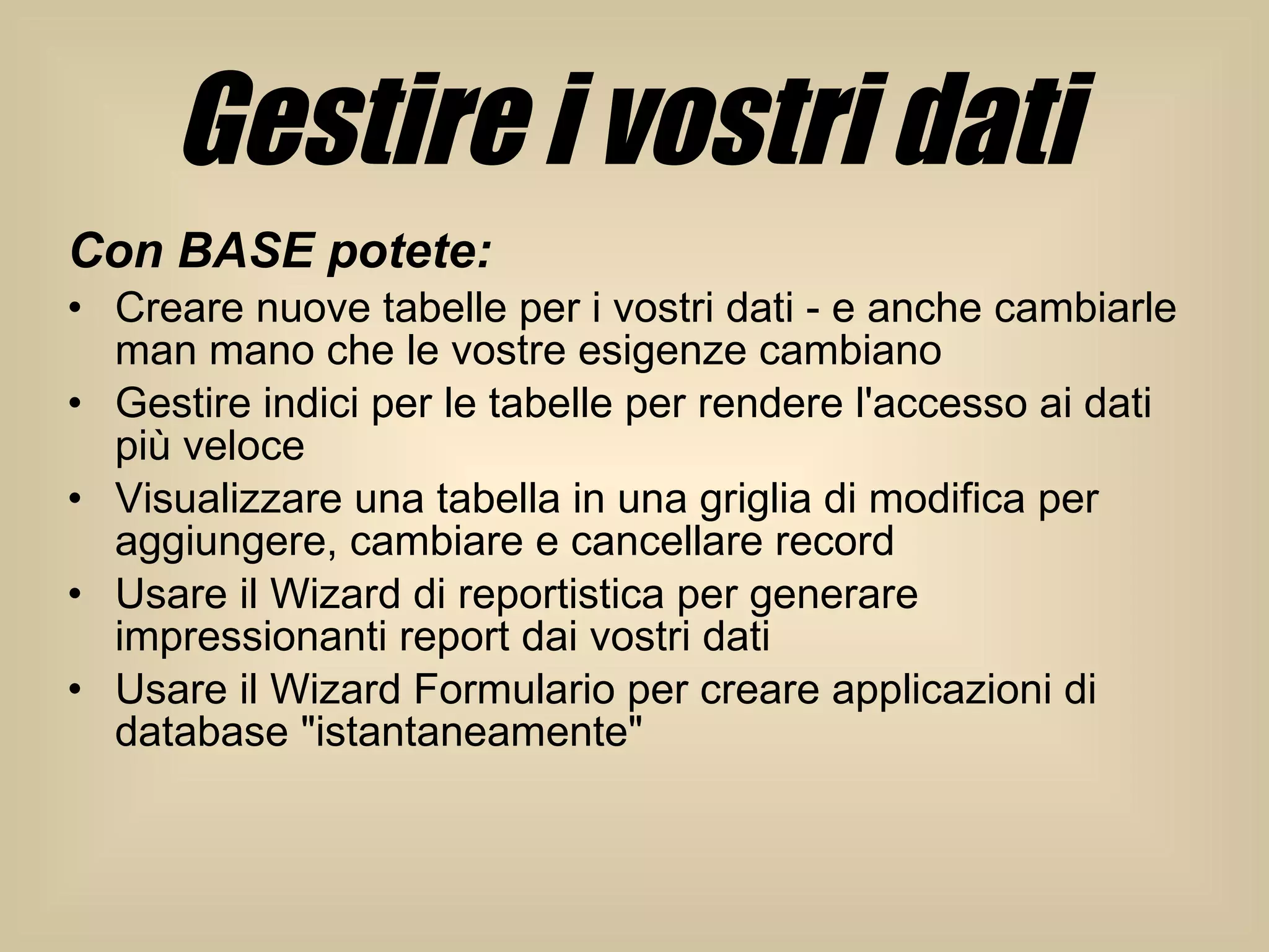Gestire i vostri dati   Con BASE potete:   Creare nuove tabelle per i vostri dati - e anche cambiarle man mano che le vostre esigenze cambiano  Gestire indici per le tabelle per rendere l'accesso ai dati più veloce  Visualizzare una tabella in una griglia di modifica per aggiungere, cambiare e cancellare record  Usare il Wizard di reportistica per generare impressionanti report dai vostri dati  Usare il Wizard Formulario per creare applicazioni di database "istantaneamente"  