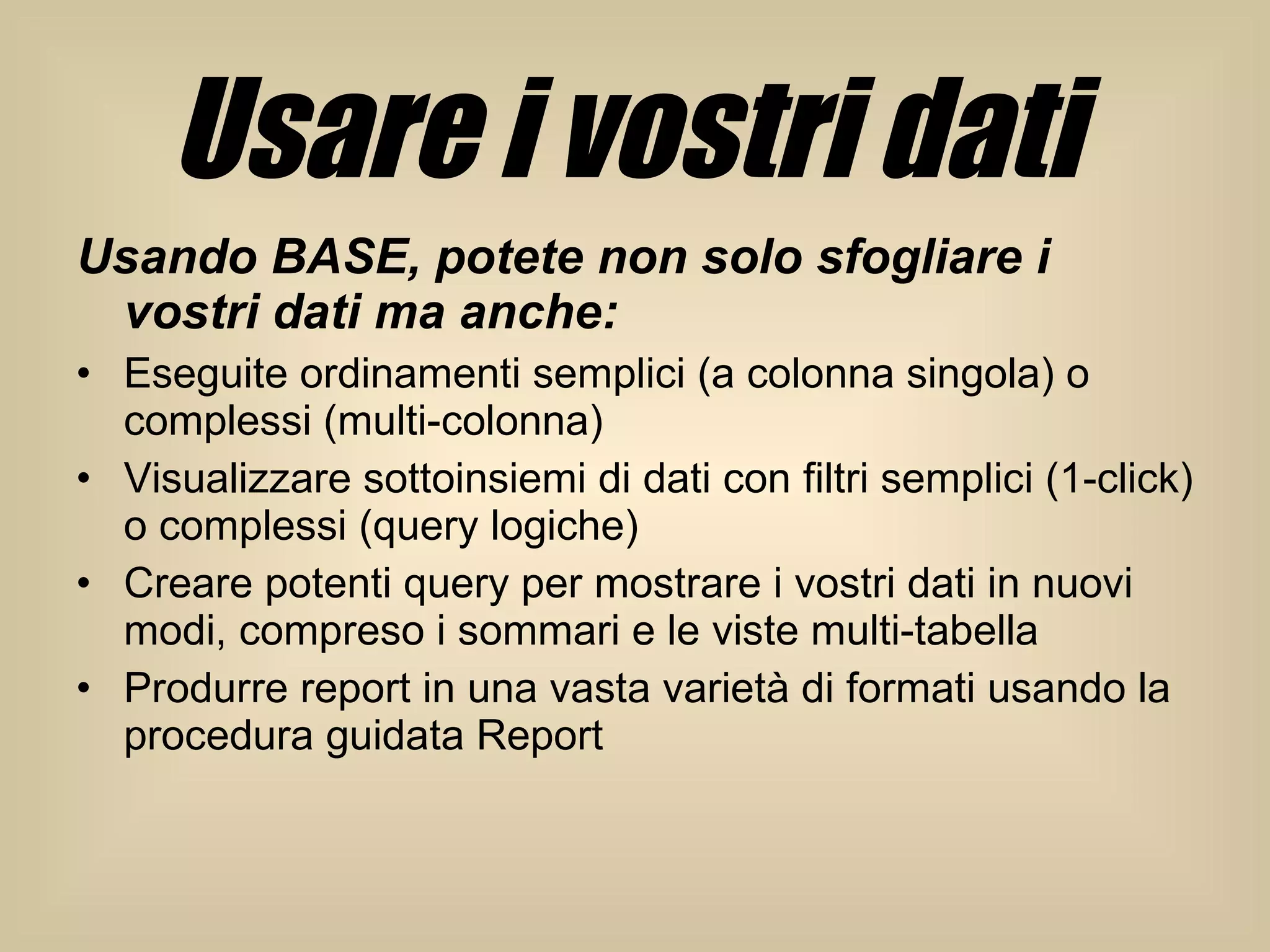 Usare i vostri dati   Usando BASE, potete non solo sfogliare i vostri dati ma anche:  Eseguite ordinamenti semplici (a colonna singola) o complessi (multi-colonna)  Visualizzare sottoinsiemi di dati con filtri semplici (1-click) o complessi (query logiche)  Creare potenti query per mostrare i vostri dati in nuovi modi, compreso i sommari e le viste multi-tabella  Produrre report in una vasta varietà di formati usando la procedura guidata Report  