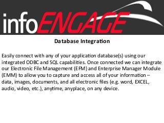 Database	
  Integra,on	
  
	
  	
  
Easily	
  connect	
  with	
  any	
  of	
  your	
  applica3on	
  database(s)	
  using	
  our	
  
integrated	
  ODBC	
  and	
  SQL	
  capabili3es.	
  Once	
  connected	
  we	
  can	
  integrate	
  
our	
  Electronic	
  File	
  Management	
  (EFM)	
  and	
  Enterprise	
  Manager	
  Module	
  
(EMM)	
  to	
  allow	
  you	
  to	
  capture	
  and	
  access	
  all	
  of	
  your	
  informa3on	
  –	
  
data,	
  images,	
  documents,	
  and	
  all	
  electronic	
  ﬁles	
  (e.g.	
  word,	
  EXCEL,	
  
audio,	
  video,	
  etc.),	
  any3me,	
  anyplace,	
  on	
  any	
  device.	
  
 