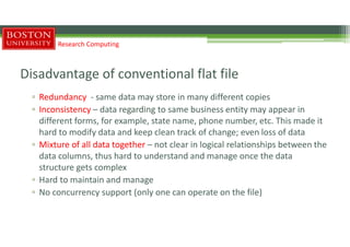 Disadvantage of conventional flat file
▫ Redundancy - same data may store in many different copies
▫ Inconsistency – data regarding to same business entity may appear in
different forms, for example, state name, phone number, etc. This made it
hard to modify data and keep clean track of change; even loss of data
▫ Mixture of all data together – not clear in logical relationships between the
data columns, thus hard to understand and manage once the data
structure gets complex
▫ Hard to maintain and manage
▫ No concurrency support (only one can operate on the file)
Research Computing
 