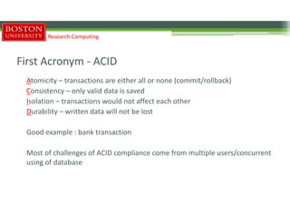 First Acronym - ACID
Atomicity – transactions are either all or none (commit/rollback)
Consistency – only valid data is saved
Isolation – transactions would not affect each other
Durability – written data will not be lost
Good example : bank transaction
Most of challenges of ACID compliance come from multiple users/concurrent
using of database
Research Computing
 