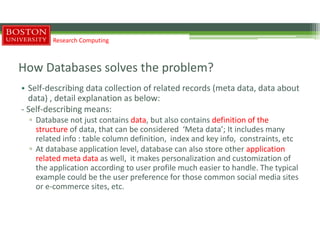 How Databases solves the problem?
• Self-describing data collection of related records (meta data, data about
data) , detail explanation as below:
- Self-describing means:
▫ Database not just contains data, but also contains definition of the
structure of data, that can be considered ‘Meta data’; It includes many
related info : table column definition, index and key info, constraints, etc
▫ At database application level, database can also store other application
related meta data as well, it makes personalization and customization of
the application according to user profile much easier to handle. The typical
example could be the user preference for those common social media sites
or e-commerce sites, etc.
Research Computing
 