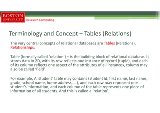 Terminology and Concept – Tables (Relations)
The very central concepts of relational databases are Tables (Relations),
Relationships.
Table (formally called ‘relation’) – is the building block of relational database. It
stores data in 2D, with its row reflects one instance of record (tuple), and each
of its column reflects one aspect of the attributes of all instances, column may
also be called ‘field’.
For example, A ‘student’ table may contains (student id, first name, last name,
grade, school name, home address, …), and each row may represent one
student’s information, and each column of the table represents one piece of
information of all students. And this is called a ‘relation’.
Research Computing
 