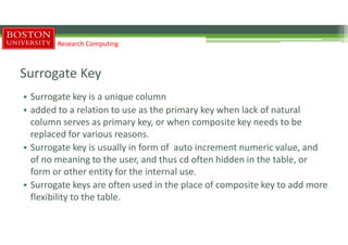 Surrogate Key
• Surrogate key is a unique column
• added to a relation to use as the primary key when lack of natural
column serves as primary key, or when composite key needs to be
replaced for various reasons.
• Surrogate key is usually in form of auto increment numeric value, and
of no meaning to the user, and thus cd often hidden in the table, or
form or other entity for the internal use.
• Surrogate keys are often used in the place of composite key to add more
flexibility to the table.
Research Computing
 