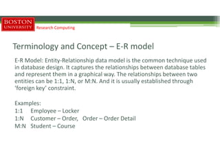 Terminology and Concept – E-R model
E-R Model: Entity-Relationship data model is the common technique used
in database design. It captures the relationships between database tables
and represent them in a graphical way. The relationships between two
entities can be 1:1, 1:N, or M:N. And it is usually established through
‘foreign key’ constraint.
Examples:
1:1 Employee – Locker
1:N Customer – Order, Order – Order Detail
M:N Student – Course
Research Computing
 
