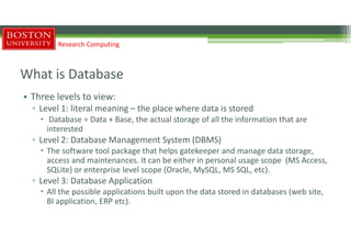 What is Database
• Three levels to view:
▫ Level 1: literal meaning – the place where data is stored
 Database = Data + Base, the actual storage of all the information that are
interested
▫ Level 2: Database Management System (DBMS)
 The software tool package that helps gatekeeper and manage data storage,
access and maintenances. It can be either in personal usage scope (MS Access,
SQLite) or enterprise level scope (Oracle, MySQL, MS SQL, etc).
▫ Level 3: Database Application
 All the possible applications built upon the data stored in databases (web site,
BI application, ERP etc).
Research Computing
 