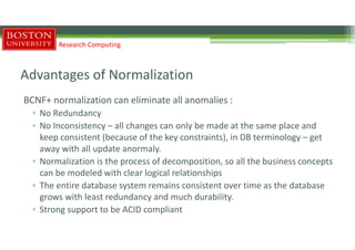 Advantages of Normalization
BCNF+ normalization can eliminate all anomalies :
▫ No Redundancy
▫ No Inconsistency – all changes can only be made at the same place and
keep consistent (because of the key constraints), in DB terminology – get
away with all update anormaly.
▫ Normalization is the process of decomposition, so all the business concepts
can be modeled with clear logical relationships
▫ The entire database system remains consistent over time as the database
grows with least redundancy and much durability.
▫ Strong support to be ACID compliant
Research Computing
 