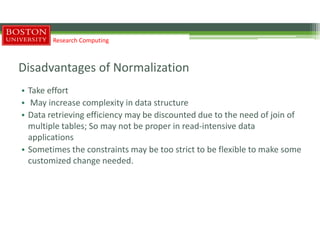 Disadvantages of Normalization
• Take effort
• May increase complexity in data structure
• Data retrieving efficiency may be discounted due to the need of join of
multiple tables; So may not be proper in read-intensive data
applications
• Sometimes the constraints may be too strict to be flexible to make some
customized change needed.
Research Computing
 