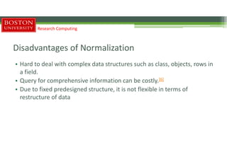 Disadvantages of Normalization
• Hard to deal with complex data structures such as class, objects, rows in
a field.
• Query for comprehensive information can be costly.[6]
• Due to fixed predesigned structure, it is not flexible in terms of
restructure of data
Research Computing
 