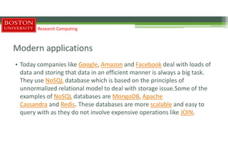 Modern applications
• Today companies like Google, Amazon and Facebook deal with loads of
data and storing that data in an efficient manner is always a big task.
They use NoSQL database which is based on the principles of
unnormalized relational model to deal with storage issue.Some of the
examples of NoSQL databases are MongoDB, Apache
Cassandra and Redis. These databases are more scalable and easy to
query with as they do not involve expensive operations like JOIN.
Research Computing
 