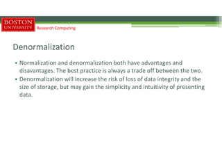 Denormalization
• Normalization and denormalization both have advantages and
disavantages. The best practice is always a trade off between the two.
• Denormalization will increase the risk of loss of data integrity and the
size of storage, but may gain the simplicity and intuitivity of presenting
data.
Research Computing
 