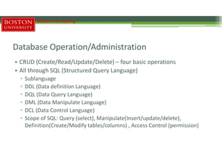 Database Operation/Administration
• CRUD (Create/Read/Update/Delete) – four basic operations
• All through SQL (Structured Query Language)
▫ Sublanguage
▫ DDL (Data definition Language)
▫ DQL (Data Query Language)
▫ DML (Data Manipulate Language)
▫ DCL (Data Control Language)
▫ Scope of SQL: Query (select), Manipulate(Insert/update/delete),
Definition(Create/Modify tables/columns) , Access Control (permission)
Research Computing
 