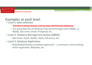Examples at each level
• Level 1: data collection
 text files in certain format: such as many bioinformatic databases
 the actual data files of databases that stored through certain DBMS, i.e.
MySQL, SQL server, Oracle, Postgresql, etc.
• Level 2: Database Management System (DBMS)
 SQL Server, Oracle, MySQL, SQLite, MS Access, etc.
• Level 3: Database Application
 Web/Mobile/Desktop standalone application - e-commerce, online banking,
online registration, Wikipedia, etc.
Research Computing
 