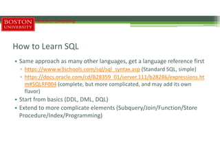 How to Learn SQL
• Same approach as many other languages, get a language reference first
▫ https://www.w3schools.com/sql/sql_syntax.asp (Standard SQL, simple)
▫ https://docs.oracle.com/cd/B28359_01/server.111/b28286/expressions.ht
m#SQLRF004 (complete, but more complicated, and may add its own
flavor)
• Start from basics (DDL, DML, DQL)
• Extend to more complicate elements (Subquery/Join/Function/Store
Procedure/Index/Programming)
Research Computing
 