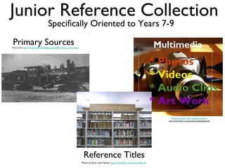 Junior Reference Collection
                                      Specifically Oriented to Years 7-9

Primary Sources
Photo from http://switzerlandtrail.blogspot.com/2009_09_01_archive.html                                                                      Multimedia
                                                                                                                                             * Photos
                                                                                                                                             * Videos
                                                                                                                                             * Audio Clips
                                                                                                                                             * Art Work
                                                                                                                                                   Photo by Flockr User Sheldon Schwartz
                                                                                                                                                http://www.flickr.com/photos/mobileobjective/




                                                                           Reference Titles
                                                                          Photo by Flickr User Fabiwa http://www.flickr.com/photos/fabi_k/
 