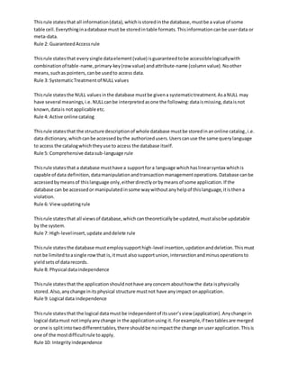 Thisrule statesthat all information(data),whichisstoredinthe database,mustbe a value of some
table cell.Everythinginadatabase must be storedintable formats.Thisinformationcanbe userdata or
meta-data.
Rule 2: GuaranteedAccessrule
Thisrule statesthat everysingle dataelement(value) isguaranteedtobe accessiblelogicallywith
combinationof table-name,primary-key(row value) andattribute-name (columnvalue).Noother
means,suchas pointers,canbe usedto access data.
Rule 3: SystematicTreatmentof NULL values
Thisrule statesthe NULL valuesinthe database mustbe givena systematictreatment.AsaNULL may
have several meanings,i.e.NULLcanbe interpretedasone the following:dataismissing,dataisnot
known,datais notapplicable etc.
Rule 4: Active online catalog
Thisrule statesthat the structure descriptionof whole database mustbe storedinanonline catalog,i.e.
data dictionary,whichcanbe accessedbythe authorizedusers.Userscanuse the same querylanguage
to access the catalogwhichtheyuse to access the database itself.
Rule 5: Comprehensive datasub-language rule
Thisrule statesthat a database musthave a supportfora language whichhaslinearsyntax whichis
capable of data definition,datamanipulationandtransactionmanagementoperations.Database canbe
accessedbymeansof thislanguage only,eitherdirectlyorbymeansof some application.If the
database can be accessedor manipulatedinsome waywithoutanyhelpof thislanguage,itisthena
violation.
Rule 6: Viewupdatingrule
Thisrule statesthat all viewsof database,whichcantheoreticallybe updated,mustalsobe updatable
by the system.
Rule 7: High-levelinsert,update anddelete rule
Thisrule statesthe database mustemploysupporthigh-level insertion,updationanddeletion.Thismust
not be limitedtoasingle rowthat is,itmust also supportunion,intersectionandminusoperationsto
yieldsetsof datarecords.
Rule 8: Physical dataindependence
Thisrule statesthat the applicationshouldnothave anyconcernabouthow the data isphysically
stored.Also,anychange initsphysical structure mustnot have anyimpact onapplication.
Rule 9: Logical data independence
Thisrule statesthat the logical datamust be independentof itsuser’sview (application).Anychange in
logical datamust notimplyanychange in the applicationusing it.Forexample,if twotablesare merged
or one is splitintotwodifferenttables,there shouldbe noimpactthe change on userapplication.Thisis
one of the mostdifficultrule toapply.
Rule 10: Integrityindependence
 