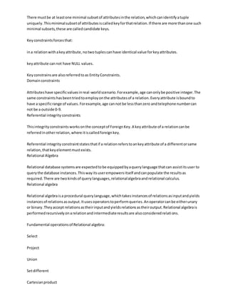 There mustbe at leastone minimal subsetof attributesinthe relation,whichcanidentifyatuple
uniquely.Thisminimalsubsetof attributesiscalledkeyforthatrelation.If there are more thanone such
minimal subsets,these are calledcandidate keys.
Keyconstraintsforcesthat:
ina relationwithakeyattribute,notwotuplescanhave identical value forkeyattributes.
keyattribute cannot have NULL values.
Keyconstrainsare alsoreferredtoas EntityConstraints.
Domainconstraints
Attributeshave specificvaluesinreal-worldscenario.Forexample,age canonlybe positive integer.The
same constraintshasbeentried toemployonthe attributesof a relation.Everyattribute isboundto
have a specificrange of values.Forexample,age cannot be lessthanzero andtelephone numbercan
not be a outside 0-9.
Referential integrityconstraints
Thisintegrityconstraints worksonthe conceptof ForeignKey.A keyattribute of a relationcanbe
referredinotherrelation,where itiscalledforeignkey.
Referential integrityconstraintstatesthatif a relationreferstoankeyattribute of a differentorsame
relation,thatkeyelementmustexists.
Relational Algebra
Relational database systemsare expectedtobe equippedbyaquerylanguage thatcan assistitsuser to
querythe database instances.Thiswayitsuserempowersitself andcanpopulate the resultsas
required.There are twokindsof querylanguages,relationalalgebraandrelational calculus.
Relational algebra
Relational algebraisa procedural querylanguage,whichtakesinstancesof relationsasinputandyields
instancesof relationsasoutput.Itusesoperatorstoperformqueries.Anoperatorcanbe eitherunary
or binary.Theyaccept relationsastheirinputandyieldsrelationsastheiroutput.Relational algebrais
performedrecursivelyonarelationandintermediateresultsare alsoconsideredrelations.
Fundamental operationsof Relational algebra:
Select
Project
Union
Setdifferent
Cartesianproduct
 