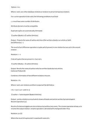 Notion:r U s
Where r and s are eitherdatabase relationsorrelationresultset(temporaryrelation).
For a unionoperationtobe valid,the followingconditionsmusthold:
r, s must have same numberof attributes.
Attribute domainsmustbe compatible.
Duplicate tuplesare automaticallyeliminated.
∏ author (Books) ∪∏ author (Articles)
Output: Projectsthe name of authorwhohas eitherwrittenabookor an article or both.
SetDifference ( −)
The resultof set difference operationistupleswhichpresentinone relationbutare notinthe second
relation.
Notation:r − s
Findsall tuplesthatare presentinr but not s.
∏ author (Books) − ∏ author(Articles)
Output:Resultsthe name of authorswhohas writtenbooksbutnot articles.
CartesianProduct(Χ)
Combinesinformationof twodifferentrelationsintoone.
Notation:r Χs
Where r and s are relationsandthere outputwill be definedas:
r Χ s = { q t | q ∈ r and t ∈ s}
∏ author = 'tutorialspoint'(BooksΧArticles)
Output: yieldsarelationasresultwhichshowsall booksandarticleswrittenbytutorialspoint.
Rename operation( ρ )
Resultsof relational algebraare alsorelationsbutwithoutanyname.The rename operationallowsusto
rename the outputrelation.rename operationisdenotedwithsmallgreekletterrhoρ
Notation:ρ x (E)
Where the resultof expressionEissavedwithname of x.
 