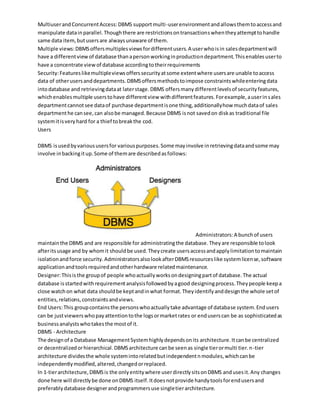MultiuserandConcurrentAccess:DBMS supportmulti-userenvironmentandallowsthemtoaccessand
manipulate datainparallel.Thoughthere are restrictionsontransactionswhentheyattempttohandle
same data item,butusersare alwaysunaware of them.
Multiple views:DBMSoffersmultiplesviewsfordifferentusers.A userwhoisin salesdepartmentwill
have a differentviewof database thanapersonworkinginproductiondepartment.Thisenablesuserto
have a concentrate viewof database accordingtotheirrequirements
Security:Featureslikemultipleviewsofferssecurityatsome extentwhere usersare unable toaccess
data of otherusersanddepartments.DBMSoffersmethodstoimpose constraintswhileenteringdata
intodatabase and retrievingdataat laterstage.DBMS offersmanydifferentlevelsof securityfeatures,
whichenablesmultiple userstohave differentview withdifferentfeatures.Forexample,auserinsales
departmentcannotsee dataof purchase departmentisone thing,additionallyhow muchdataof sales
departmenthe cansee,can alsobe managed.Because DBMS isnot savedon diskas traditional file
systemitisveryhard for a thief tobreakthe cod.
Users
DBMS isusedbyvarioususersfor variouspurposes.Some mayinvolve inretrievingdataandsome may
involve inbackingitup.Some of themare describedasfollows:
Administrators:A bunchof users
maintainthe DBMS and are responsible for administratingthe database.Theyare responsible tolook
afteritsusage and by whomit shouldbe used.Theycreate usersaccessandapplylimitationtomaintain
isolationandforce security.AdministratorsalsolookafterDBMSresourceslike systemlicense,software
applicationandtoolsrequiredandotherhardware relatedmaintenance.
Designer:Thisisthe groupof people whoactuallyworksondesigningpartof database.The actual
database isstartedwithrequirementanalysisfollowedbyagood designingprocess.Theypeople keepa
close watchon what data shouldbe keptandinwhat format.Theyidentifyanddesignthe whole setof
entities,relations,constraintsandviews.
End Users:This groupcontainsthe personswhoactuallytake advantage of database system.Endusers
can be justviewerswhopayattentiontothe logsormarketrates or enduserscan be as sophisticatedas
businessanalystswhotakesthe mostof it.
DBMS - Architecture
The designof a Database ManagementSystemhighlydependsonits architecture.Itcanbe centralized
or decentralizedorhierarchical.DBMSarchitecture canbe seenas single tierormulti tier.n-tier
architecture dividesthe whole systemintorelatedbutindependentnmodules,whichcanbe
independentlymodified,altered,changedorreplaced.
In 1-tierarchitecture,DBMSis the onlyentitywhere userdirectlysitsonDBMS andusesit.Any changes
done here will directlybe done onDBMS itself.Itdoesnotprovide handytoolsforendusersand
preferablydatabase designerandprogrammersuse singletierarchitecture.
 