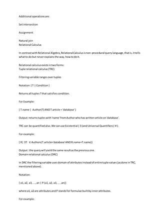 Additional operationsare:
Setintersection
Assignment
Natural join
Relational Calculus
In contrastwithRelational Algebra,RelationalCalculusisnon-procedural querylanguage,thatis,ittells
whatto do but neverexplainsthe way,how todoit.
Relational calculusexistsintwoforms:
Tuple relational calculus(TRC)
Filteringvariable rangesovertuples
Notation:{ T | Condition}
Returnsall tuplesTthat satisfiescondition.
For Example:
{ T.name | Author(T) ANDT.article = 'database'}
Output:returnstupleswith'name'fromAuthorwhohas writtenarticle on'database'.
TRC can be quantifiedalso.We canuse Existential ( ∃)andUniversal Quantifiers( ∀).
For example:
{ R| ∃T ∈ Authors(T.article='database'ANDR.name=T.name)}
Output: the querywill yieldthe same resultasthe previousone.
Domainrelational calculus(DRC)
In DRC the filteringvariable usesdomainof attributesinsteadof entiretuple values(asdone inTRC,
mentioned above).
Notation:
{ a1, a2, a3, ...,an | P (a1, a2, a3, ... ,an)}
where a1, a2 are attributesandP standsfor formulae builtbyinnerattributes.
For example:
 