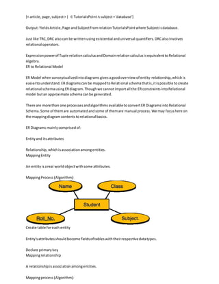 {< article,page,subject>| ∈ TutorialsPoint∧subject='database'}
Output:YieldsArticle,Page andSubjectfromrelationTutorialsPointwhere Subjectisdatabase.
Justlike TRC,DRC also can be writtenusingexistential anduniversal quantifiers.DRCalsoinvolves
relational operators.
Expressionpowerof Tuple relationcalculusandDomainrelationcalculusisequivalenttoRelational
Algebra.
ER to Relational Model
ER Model whenconceptualizedintodiagramsgivesagoodoverview of entity-relationship,whichis
easiertounderstand.ERdiagramscan be mappedtoRelational schemathatis,itispossible tocreate
relational schemausingERdiagram.Thoughwe cannotimportall the ER constraintsintoRelational
model butan approximate schemacanbe generated.
There are more than one processesandalgorithmsavailabletoconvertER DiagramsintoRelational
Schema.Some of themare automatedandsome of themare manual process.We may focushere on
the mappingdiagramcontentstorelational basics.
ER Diagrams mainlycomprisedof:
Entityand itsattributes
Relationship,whichisassociationamongentities.
MappingEntity
An entityisareal worldobjectwithsome attributes.
MappingProcess(Algorithm):
Create table foreach entity
Entity'sattributesshouldbecome fieldsof tableswiththeirrespectivedatatypes.
Declare primarykey
Mappingrelationship
A relationshipisassociationamongentities.
Mappingprocess(Algorithm):
 