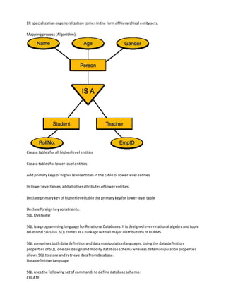 ER specializationorgeneralization comesinthe formof hierarchical entitysets.
Mappingprocess(Algorithm):
Create tablesforall higherlevel entities
Create tablesforlowerlevelentities
Addprimarykeysof higherlevel entitiesinthe table of lowerlevel entities
In lowerleveltables,addall otherattributesof lowerentities.
Declare primarykeyof higherlevel tablethe primarykeyforlowerlevel table
Declare foreignkeyconstraints.
SQL Overview
SQL is a programminglanguage forRelationalDatabases.Itisdesignedoverrelational algebraandtuple
relational calculus.SQLcomesasa package withall major distributionsof RDBMS.
SQL comprisesbothdatadefinitionanddatamanipulationlanguages.Usingthe datadefinition
propertiesof SQL,one can designandmodify database schemawhereasdatamanipulationproperties
allowsSQLto store and retrieve datafromdatabase.
Data definitionLanguage
SQL usesthe followingsetof commandstodefine database schema:
CREATE
 