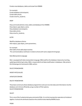 Createsnewdatabases,tablesandviewsfromRDBMS
For example:
Create database tutorialspoint;
Create table article;
Create viewfor_students;
DROP
Drop commandsdeletesviews,tablesanddatabasesfromRDBMS
Drop object_type object_name;
Drop database tutorialspoint;
Drop table article;
Drop viewfor_students;
ALTER
Modifiesdatabase schema.
Alterobject_type object_name parameters;
for example:
Altertable article addsubjectvarchar;
This commandaddsan attribute inrelationarticle withname subjectof stringtype.
Data ManipulationLanguage
SQL is equippedwithdatamanipulationlanguage.DMLmodifiesthe database instance byinserting,
updatinganddeletingitsdata.DML is responsible forall datamodificationindatabases.SQLcontains
the followingsetof commandinDML section:
SELECT/FROM/WHERE
INSERT INTO/VALUES
UPDATE/SET/WHERE
DELETE FROM/WHERE
These basicconstructsallowsdatabase programmersanduserstoenterdata and informationintothe
database and retrieve efficiently usinganumberof filteroptions.
SELECT/FROM/WHERE
SELECT
Thisis one of the fundamental querycommandof SQL.It issimilartoprojectionoperationof relational
algebra.Itselectsthe attributesbasedonthe conditiondescribedbyWHEREclause.
FROM
 