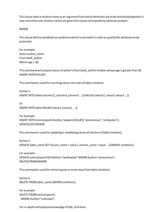 Thisclause takesa relationname asan argumentfromwhichattributesare to be selected/projected.In
case more thanone relationnamesare giventhisclause correspondstocartesianproduct.
WHERE
Thisclause definespredicate orconditionswhichmustmatchinorderto qualifythe attributestobe
projected.
For example:
Selectauthor_name
From book_author
Where age > 50;
Thiscommandwill projectnamesof author’sfrombook_authorrelationwhose age isgreaterthan50.
INSERT INTO/VALUES
Thiscommandis usedforinsertingvaluesintorowsof table (relation).
Syntax is
INSERT INTOtable (column1[,column2,column3...]) VALUES (value1[,value2,value3...])
Or
INSERT INTOtable VALUES(value1,[value2,...])
For Example:
INSERT INTOtutorialspoint(Author,Subject)VALUES("anonymous","computers");
UPDATE/SET/WHERE
Thiscommandis usedforupdatingor modifyingvaluesof columnsof table (relation).
Syntax is
UPDATE table_name SETcolumn_name = value [,column_name =value ...] [WHERE condition]
For example:
UPDATE tutorialspointSETAuthor="webmaster"WHEREAuthor="anonymous";
DELETE/FROM/WHERE
Thiscommandis usedforremovingone ormore rowsfromtable (relation).
Syntax is
DELETE FROMtable_name [WHEREcondition];
For example:
DELETE FROMtutorialspoints
WHERE Author="unknown";
For in-depthandpractical knowledge of SQL,clickhere.
 
