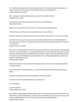 Thisis definedinthe definitionof relations(tables) itself.Thisrule definesthatall the attributesina
relationmusthave atomicdomains.Valuesinatomicdomainare indivisibleunits.
[Image:Unorganizedrelation]
We re-arrange the relation(table) asbelow,toconvertitto FirstNormal Form
[Image:Relationin1NF]
Each attribute mustcontainonlysingle value fromitspre-defineddomain.
SecondNormal Form:
Before we learnaboutsecondnormal form, we needtounderstandthe following:
Prime attribute:anattribute,whichispartof prime-key,isprime attribute.
Non-prime attribute:anattribute,whichisnotapart of prime-key,issaidtobe a non-prime attribute.
Secondnormal formsays, that everynon-prime attribute shouldbe fullyfunctionallydependenton
prime keyattribute.Thatis,if X → A holds,thenthere shouldnotbe anypropersubsetY of X, for that Y
→ A also holds.
[Image:Relationnotin2NF]
We see here inStudent_Projectrelationthatthe prime keyattributesare Stu_IDandProj_ID.According
to the rule,non-keyattributes,i.e.Stu_Name andProj_Name mustbe dependentuponbothandnoton
any of the prime keyattribute individually.Butwe findthatStu_Name can be identifiedbyStu_IDand
Proj_Name canbe identifiedbyProj_IDindependently.Thisiscalledpartial dependency,whichisnot
allowedinSecondNormal Form.
[Image:Relationin2NF]
We broke the relationintwoas depictedinthe above picture.Sothere existsnopartial dependency.
ThirdNormal Form:
For a relationtobe in ThirdNormal Form, it mustbe inSecondNormal formand the followingmust
satisfy:
No non-prime attribute istransitivelydependentonprime keyattribute
For any non-trivialfunctional dependency,X→ A,theneither
X isa superkeyor,
A isprime attribute.
[Image:Relationnotin3NF]
We findthatin above depictedStudent_detail relation,Stu_IDiskeyandonlyprime keyattribute.We
findthatCity can be identifiedbyStu_ID aswell asZipitself.NeitherZipisasuperkeynorCityisa prime
attribute.Additionally,Stu_ID→ Zip→ City,sothere existstransitive dependency.
[Image:Relationin3NF]
 