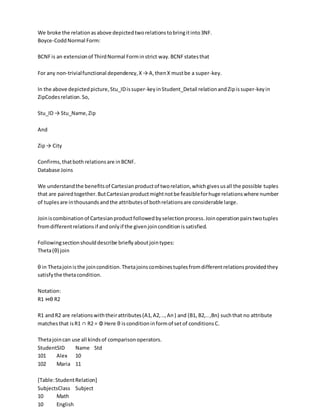 We broke the relationasabove depictedtworelationstobringitinto3NF.
Boyce-CoddNormal Form:
BCNFis an extensionof ThirdNormal Forminstrict way.BCNFstatesthat
For any non-trivialfunctional dependency,X→ A,thenX mustbe a super-key.
In the above depictedpicture,Stu_IDissuper-keyinStudent_Detail relationandZipissuper-keyin
ZipCodesrelation.So,
Stu_ID → Stu_Name,Zip
And
Zip→ City
Confirms,thatbothrelationsare inBCNF.
Database Joins
We understandthe benefitsof Cartesianproductof tworelation,whichgivesusall the possible tuples
that are pairedtogether.ButCartesianproductmightnotbe feasibleforhuge relationswhere number
of tuplesare inthousandsandthe attributesof bothrelationsare considerable large.
Joiniscombinationof Cartesianproductfollowedbyselectionprocess.Joinoperationpairstwotuples
fromdifferentrelationsif andonlyif the givenjoinconditionissatisfied.
Followingsectionshoulddescribe brieflyaboutjointypes:
Theta(θ) join
θ in Thetajoinisthe joincondition.Thetajoinscombinestuplesfromdifferentrelationsprovidedthey
satisfythe thetacondition.
Notation:
R1 ⋈θ R2
R1 andR2 are relationswiththeirattributes(A1,A2,..,An) and (B1, B2,..,Bn) suchthat no attribute
matchesthat isR1 ∩ R2 = Φ Here θ is conditioninformof setof conditionsC.
Thetajoincan use all kindsof comparisonoperators.
StudentSID Name Std
101 Alex 10
102 Maria 11
[Table:StudentRelation]
SubjectsClass Subject
10 Math
10 English
 