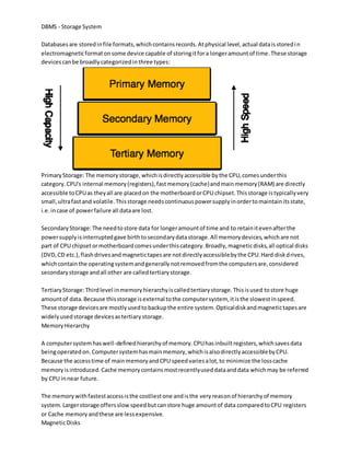 DBMS - Storage System
Databasesare storedinfile formats,whichcontainsrecords.Atphysical level,actual dataisstoredin
electromagneticformatonsome device capable of storingitfora longeramountof time.These storage
devicescanbe broadlycategorizedinthree types:
PrimaryStorage:The memorystorage,whichisdirectlyaccessible bythe CPU,comesunderthis
category.CPU's internal memory(registers),fastmemory(cache)andmainmemory(RAM) are directly
accessible toCPUas theyall are placedon the motherboardorCPU chipset.Thisstorage istypicallyvery
small,ultrafastand volatile.Thisstorage needscontinuouspowersupplyinordertomaintainitsstate,
i.e.incase of powerfailure all dataare lost.
SecondaryStorage:The needtostore data for longeramountof time and to retainitevenafterthe
powersupplyisinterruptedgave birthtosecondarydatastorage.All memorydevices,whichare not
part of CPU chipsetormotherboardcomesunderthiscategory.Broadly,magneticdisks,all optical disks
(DVD,CD etc.),flashdrivesandmagnetictapesare notdirectlyaccessiblebythe CPU.Hard diskdrives,
whichcontainthe operatingsystemandgenerallynotremovedfromthe computersare,considered
secondarystorage andall other are calledtertiarystorage.
TertiaryStorage:Thirdlevel inmemoryhierarchyiscalledtertiarystorage.Thisisused tostore huge
amountof data.Because thisstorage isexternal tothe computersystem, itisthe slowestinspeed.
These storage devicesare mostlyusedtobackupthe entire system.Opticaldiskandmagnetictapesare
widelyusedstorage devicesastertiarystorage.
MemoryHierarchy
A computersystemhaswell-definedhierarchyof memory.CPUhasinbuiltregisters,whichsavesdata
beingoperatedon.Computersystemhasmainmemory,whichisalsodirectlyaccessiblebyCPU.
Because the accesstime of mainmemoryandCPU speedvariesalot,to minimize the losscache
memoryisintroduced.Cache memorycontainsmostrecentlyuseddataanddata whichmay be referred
by CPU innear future.
The memorywithfastestaccessisthe costliestone andisthe veryreasonof hierarchyof memory
system.Largerstorage offersslowspeedbutcanstore huge amountof data comparedtoCPU registers
or Cache memoryandthese are lessexpensive.
MagneticDisks
 