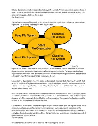 Relative dataandinformationisstoredcollectivelyinfileformats.A file issequenceof recordsstoredin
binaryformat.A diskdrive isformattedintoseveralblocks,whichare capable forstoring records.File
recordsare mappedontothose diskblocks.
File Organization
The methodof mappingfile recordstodiskblocksdefinesfileorganization,i.e.how the filerecordsare
organized.The followingare the typesof file organization
HeapFile
Organization:Whenafile iscreatedusingHeapFile Organizationmechanism, the OperatingSystems
allocatesmemoryareatothat file withoutanyfurtheraccountingdetails.File recordscanbe placed
anywhere inthatmemoryarea.It isthe responsibilityof softwaretomanage the records.HeapFile does
not supportanyordering,sequencingorindexingonitsown.
SequentialFile Organization:Everyfilerecordcontainsadata field(attribute) touniquelyidentifythat
record.In sequentialfileorganization mechanism,recordsare placedinthe file inthe some sequential
orderbasedon the unique keyfieldorsearchkey.Practically,itisnotpossible tostore all the records
sequentiallyinphysical form.
Hash File Organization:ThismechanismusesaHash functioncomputationonsome fieldof the records.
As we know,thatfile isa collectionof records,whichhastobe mappedon some blockof the diskspace
allocatedtoit.This mappingisdefinedthatthe hashcomputation.The outputof hashdeterminesthe
locationof diskblockwhere the recordsmayexist.
ClusteredFileOrganization:Clusteredfileorganizationisnotconsideredgoodforlarge databases.Inthis
mechanism,relatedrecordsfromone ormore relationsare keptina same diskblock,thatis,the
orderingof recordsisnot basedon primarykeyor searchkey.Thisorganizationhelpstoretrievedata
easilybasedonparticularjoincondition.Otherthanparticularjoincondition,onwhichdataisstored,all
queriesbecome more expensive.
File Operations
Operationsondatabase filescanbe classifiedintotwocategoriesbroadly.
 
