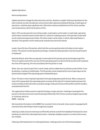 Update Operations
Retrieval Operations
Update operationschange the datavaluesbyinsertion,deletionorupdate.Retrieval operationsonthe
otherhand donot alterthe data but retrieve themafteroptionalconditional filtering.Inbothtypesof
operations,selectionplayssignificantrole.Otherthancreationanddeletionof afile,there couldbe
several operations,whichcanbe done onfiles.
Open:A file can be openedinone of twomodes,readmode or write mode.Inreadmode,operating
systemdoesnotallowanyone toalterdata itis solelyforreadingpurpose.Filesopenedinreadmode
can be sharedamongseveral entities.The othermode iswrite mode,in which,datamodificationis
allowed.Filesopenedinwrite modecanbe readalso butcannot be shared.
Locate: Everyfile hasa file pointer,whichtellsthe currentpositionwhere the dataistobe reador
written.Thispointercanbe adjustedaccordingly.Usingfind(seek) operationitcanbe movedforward
or backward.
Read:By default,whenfilesare openedinreadmode the file pointerpointstothe beginningof file.
There are optionswhere the usercantell the operatingsystemtowhere the file pointertobe locatedat
the time of file opening.The verynextdatatothe file pointerisread.
Write:User can selecttoopenfilesinwrite mode,whichenablesthemtoeditthe contentof file.Itcan
be deletion,insertionormodification.The file pointercanbe locatedatthe time of openingorcan be
dynamicallychangedif the operatingsystemalloweddoingso.
Close:Thisalsoismost importantoperationfromoperatingsystempointof view.Whenarequestto
close a file isgenerated,the operatingsystemremovesall the locks(if insharedmode) andsavesthe
contentof data (if altered) tothe secondarystorage mediaandrelease all the buffersandfile handlers
associatedwiththe file.
The organizationof data contentinside the fileplaysa majorrole here.Seekingorlocatingthe file
pointertothe desiredrecordinside file behavesdifferentlyif the filehasrecordsarrangedsequentially
or clustered,andsoon.
DBMS - Indexing
We knowthatinformationinthe DBMS filesisstoredinform of records.Everyrecord isequippedwith
some keyfield,whichhelpsittobe recognizeduniquely.
Indexingisadata structure technique toefficientlyretrieve recordsfromdatabase filesbasedonsome
attributesonwhichthe indexinghasbeendone.Indexingindatabase systemsissimilartothe one we
see inbooks.
Indexingisdefinedbasedonitsindexingattributes.Indexingcanbe one of the followingtypes:
 