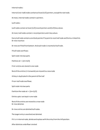 Internal nodes:
Internal (non-leaf) nodescontainsatleast ⌈n/2⌉ pointers,exceptthe rootnode.
At most,internal nodescontainn pointers.
Leaf nodes:
Leaf nodescontainat least ⌈n/2⌉ record pointersand ⌈n/2⌉ keyvalues
At most,leaf nodescontainnrecordpointersandn keyvalues
Everyleaf node containsone blockpointerPtopointto nextleaf node andformsa linkedlist.
B+ tree insertion
B+ tree are filledfrombottom.Andeachnode isinsertedatleaf node.
If leaf node overflows:
Splitnode intotwoparts
Partitionati = ⌊(m+1)/2⌋
Firsti entriesare storedinone node
Restof the entries(i+1onwards) are moved toa new node
ithkeyis duplicatedinthe parentof the leaf
If non-leaf node overflows:
Splitnode intotwoparts
Partitionthe node ati = ⌈(m+1)/2⌉
Entriesuptoi are keptin one node
Restof the entriesare movedtoa newnode
B+ tree deletion
B+ tree entriesare deletedleaf nodes.
The target entryissearchedand deleted.
If it is ininternal node,deleteandreplace withthe entryfromthe leftposition.
Afterdeletionunderflowistested
 