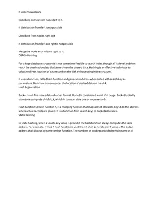 If underflowoccurs
Distribute entriesfromnodeslefttoit.
If distributionfromleftisnotpossible
Distribute fromnodesrighttoit
If distributionfromleftandrightisnotpossible
Merge the node withleftandrightto it.
DBMS - Hashing
For a huge database structure it isnot sometime feasibletosearchindex throughall itslevelandthen
reach the destinationdatablocktoretrieve the desireddata.Hashingisaneffectivetechnique to
calculate directlocationof datarecord on the diskwithoutusingindexstructure.
It usesa function,calledhashfunctionandgeneratesaddresswhencalledwithsearchkeyas
parameters.Hashfunctioncomputesthe locationof desireddataonthe disk.
Hash Organization
Bucket:Hash file storesdatainbucketformat.Bucketisconsideredaunitof storage.Buckettypically
storesone complete diskblock,whichinturncanstore one or more records.
Hash Function:A hash functionh,isa mappingfunctionthatmapsall set of search-keysKtothe address
where actual recordsare placed.Itis a functionfromsearchkeystobucketaddresses.
StaticHashing
In statichashing,whenasearch-keyvalue isprovidedthe hashfunctionalwayscomputesthe same
address.Forexample,if mod-4hashfunctionisusedthenitshall generateonly5values.The output
addressshall alwaysbe same forthat function.The numbersof bucketsprovidedremainsame atall
 