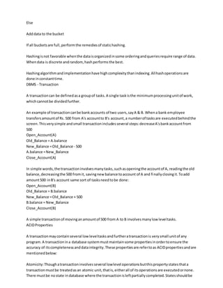 Else
Adddata to the bucket
If all bucketsare full,performthe remediesof statichashing.
Hashingisnot favorable whenthe dataisorganizedinsome orderingandqueriesrequire range of data.
Whendata is discrete andrandom,hashperformsthe best.
Hashingalgorithmandimplementationhave highcomplexitythanindexing.Allhashoperationsare
done inconstanttime.
DBMS - Transaction
A transactioncan be definedasa groupof tasks.A single taskisthe minimumprocessingunitof work,
whichcannotbe dividedfurther.
An example of transactioncanbe bankaccounts of two users,sayA & B. Whena bank employee
transfersamountof Rs. 500 from A's accountto B's account,a numberof tasksare executedbehindthe
screen.Thisverysimple andsmall transactionincludesseveral steps:decreaseA'sbankaccountfrom
500
Open_Account(A)
Old_Balance = A.balance
New_Balance =Old_Balance - 500
A.balance =New_Balance
Close_Account(A)
In simple words,the transactioninvolvesmanytasks,suchasopeningthe accountof A, readingthe old
balance,decreasingthe 500 fromit, savingnew balance toaccount of A and finallyclosingit.Toadd
amount500 inB's account same sort of tasksneedtobe done:
Open_Account(B)
Old_Balance = B.balance
New_Balance =Old_Balance + 500
B.balance = New_Balance
Close_Account(B)
A simple transactionof movinganamountof 500 from A to B involvesmanylow leveltasks.
ACIDProperties
A transactionmaycontainseveral lowleveltasksandfurtheratransactionis verysmall unitof any
program.A transactionina database systemmustmaintainsome propertiesinordertoensure the
accuracy of itscompletenessanddataintegrity.These propertiesare refertoas ACIDpropertiesandare
mentionedbelow:
Atomicity:Thoughatransactioninvolvesseveral lowlevel operationsbutthispropertystatesthata
transactionmustbe treatedasan atomic unit,thatis,eitherall of itsoperationsare executedornone.
There mustbe nostate indatabase where the transactionisleftpartiallycompleted.Statesshouldbe
 