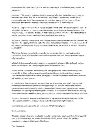 definedeitherbefore the executionof the transactionorafterthe execution/abortion/failure of the
transaction.
Consistency:Thispropertystatesthatafterthe transactionisfinished,itsdatabase mustremainina
consistentstate.There mustnotbe any possibilitythatsome dataisincorrectlyaffectedbythe
executionof transaction.If the database wasina consistentstate before the executionof the
transaction,itmustremaininconsistentstate afterthe executionof the transaction.
Durability:Thispropertystatesthatinanycase all updatesmade onthe database will persistevenif the
systemfailsandrestarts.If a transactionwritesorupdatessome data indatabase and commitsthat
data will alwaysbe there inthe database.If the transactioncommitsbutdata isnot writtenonthe disk
and the systemfails,thatdatawill be updatedonce the systemcomesup.
Isolation:Ina database systemwhere more thanone transactionare beingexecutedsimultaneouslyand
inparallel,the propertyof isolationstatesthatall the transactionswill be carriedoutandexecutedasif
it isthe onlytransactioninthe system.Notransactionwill affectthe existence of anyothertransaction.
Serializability
Whenmore than one transactionisexecutedbythe operatingsysteminamultiprogramming
environment,there are possibilitiesthatinstructionsof one transactionsare interleavedwithsome
othertransaction.
Schedule:A chronological executionsequence of transactioniscalledschedule.A schedule canhave
manytransactionsinit, eachcomprisingof numberof instructions/tasks.
Serial Schedule:A schedule inwhichtransactionsare alignedinsuchaway that one transactionis
executedfirst.Whenthe firsttransactioncompletesitscycle thennexttransactionisexecuted.
Transactionsare orderedone afterother.Thistype of schedule iscalledserial scheduleastransactions
are executedinaserial manner.
In a multi-transactionenvironment,serial schedulesare consideredasbenchmark.The execution
sequence of instructioninatransactioncannotbe changedbut twotransactionscan have their
instructionexecutedinrandomfashion.Thisexecutiondoesnoharmif two transactionsare mutually
independentandworkingondifferentsegmentof databutin case these twotransactionsare working
on same data, resultsmayvary.This ever-varyingresultmaycause the database inan inconsistentstate.
To resolve the problem, we allowparallel executionof transactionscheduleif transactionsinitare
eitherserializable orhave some equivalence relationbetweenoramongtransactions.
Equivalence schedules:Schedulescanequivalence of the followingtypes:
ResultEquivalence:
If two schedulesproduce same resultsafterexecution,are saidtobe resultequivalent.Theymayyield
same resultforsome value andmay yielddifferentresultsforanothervalues.That'swhythis
equivalence isnotgenerallyconsideredsignificant.
ViewEquivalence:
 