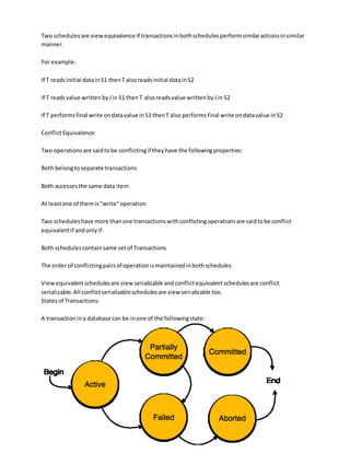 Two schedulesare view equivalence if transactionsinbothschedulesperformsimilaractionsinsimilar
manner.
For example:
If T readsinitial datainS1 thenT alsoreadsinitial datainS2
If T readsvalue writtenbyJin S1 thenT alsoreadsvalue writtenbyJin S2
If T performsfinal write ondatavalue inS1 thenT also performsfinal write ondatavalue inS2
ConflictEquivalence:
Two operationsare saidtobe conflictingif theyhave the followingproperties:
Both belongto separate transactions
Both accessesthe same data item
At leastone of themis"write"operation
Two scheduleshave more thanone transactionswithconflictingoperationsare saidtobe conflict
equivalentif andonlyif:
Both schedulescontainsame setof Transactions
The order of conflictingpairsof operationismaintainedinbothschedules
Viewequivalentschedulesare viewserializable andconflictequivalentschedulesare conflict
serializable.All conflictserializableschedulesare view serializable too.
Statesof Transactions:
A transactionina database can be inone of the followingstate:
 