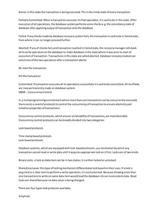 Active:Inthisstate the transactionis beingexecuted.Thisisthe initial state of everytransaction.
PartiallyCommitted:Whenatransactionexecutesitsfinal operation,itissaidtobe in thisstate.After
executionof all operations,the database systemperformssome checkse.g.the consistencystate of
database afterapplyingoutputof transactionontothe database.
Failed:If anychecksmade by database recoverysystemfails,the transactionissaidtobe in failedstate,
fromwhere itcan no longerproceedfurther.
Aborted:If anyof checksfailsandtransactionreachedinFailedstate,the recoverymanagerrollsback
all itswrite operationonthe database to make database inthe state where itwas priorto start of
executionof transaction.Transactionsinthisstate are calledaborted.Database recoverymodulecan
selectone of the twooperationsaftera transactionaborts:
Re-startthe transaction
Kill the transaction
Committed:If transactionexecutesall itsoperationssuccessfullyitissaidtobe committed.All itseffects
are nowpermanentlymade ondatabase system.
DBMS - ConcurrencyControl
In a multiprogrammingenvironmentwheremore thanone transactionscanbe concurrentlyexecuted,
there existsaneedof protocolstocontrol the concurrencyof transactionto ensure atomicityand
isolationpropertiesof transactions.
Concurrencycontrol protocols,whichensure serializabilityof transactions,are mostdesirable.
Concurrencycontrol protocolscan be broadlydividedintotwocategories:
Lock basedprotocols
Time stampbasedprotocols
Lock basedprotocols
Database systems,whichare equippedwithlock-basedprotocols,use mechanismbywhichany
transactioncannotread or write data until itacquiresappropriate lockonitfirst.Locksare of twokinds:
BinaryLocks: a lock ondata itemcan be intwostates;it iseitherlockedorunlocked.
Shared/exclusive:thistype of lockingmechanismdifferentiateslockbasedontheiruses.If alockis
acquiredona data itemtoperforma write operation,itisexclusivelock.Because allowingmore than
one transactionsto write onsame data itemwouldleadthe database intoaninconsistentstate.Read
locksare sharedbecause nodata value isbeingchanged.
There are fourtypeslockprotocolsavailable:
Simplistic
 