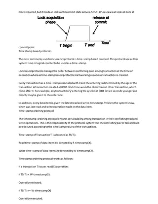 more required,butitholdsall locksuntil commitstate arrives.Strict-2PLreleasesall locksatonce at
commitpoint.
Time stampbasedprotocols
The most commonlyused concurrencyprotocol istime-stampbasedprotocol.Thisprotocol useseither
systemtime orlogical countertobe usedas a time-stamp.
Lock basedprotocolsmanage the orderbetweenconflictingpairsamongtransactionatthe time of
executionwhereastime-stampbasedprotocolsstartworkingassoonas transactionis created.
Everytransactionhas a time-stampassociatedwithitandthe orderingisdeterminedbythe age of the
transaction.A transactioncreatedat 0002 clock time wouldbe olderthanall othertransaction,which
come afterit. For example,anytransaction'y'enteringthe systemat0004 istwo secondsyoungerand
prioritymaybe givento the olderone.
In addition,everydataitemisgiventhe latestreadandwrite-timestamp.Thisletsthe systemknow,
whenwaslastread and write operationmade onthe dataitem.
Time-stamporderingprotocol
The timestamp-orderingprotocol ensuresserializabilityamongtransactionintheirconflictingreadand
write operations.Thisisthe responsibilityof the protocol systemthatthe conflictingpairof tasksshould
be executedaccordingtothe timestampvaluesof the transactions.
Time-stampof TransactionTi isdenotedasTS(Ti).
Readtime-stampof data-itemXisdenotedbyR-timestamp(X).
Write time-stampof data-itemXisdenotedbyW-timestamp(X).
Timestamporderingprotocol worksasfollows:
If a transactionTi issuesread(X) operation:
If TS(Ti) < W-timestamp(X)
Operationrejected.
If TS(Ti) >= W-timestamp(X)
Operationexecuted.
 