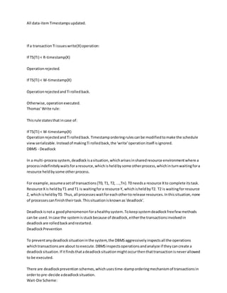All data-itemTimestampsupdated.
If a transactionTi issueswrite(X)operation:
If TS(Ti) < R-timestamp(X)
Operationrejected.
If TS(Ti) < W-timestamp(X)
OperationrejectedandTi rolledback.
Otherwise,operationexecuted.
Thomas' Write rule:
Thisrule statesthat incase of:
If TS(Ti) < W-timestamp(X)
OperationrejectedandTi rolledback.Timestamporderingrulescanbe modifiedtomake the schedule
viewserializable.Insteadof makingTi rolledback,the 'write'operationitself isignored.
DBMS - Deadlock
In a multi-processsystem, deadlockisasituation,whicharisesinsharedresource environmentwhere a
processindefinitelywaitsforaresource,whichisheldbysome otherprocess,whichinturnwaitingfora
resource heldbysome other process.
For example,assumeasetof transactions{T0, T1, T2, ...,Tn}.T0 needsa resource Xto complete itstask.
Resource Xis heldbyT1 andT1 is waitingfora resource Y, whichisheldbyT2. T2 is waitingforresource
Z, whichisheldbyT0. Thus,all processeswaitforeachotherto release resources.Inthissituation,none
of processescanfinishtheirtask.Thissituationisknownas'deadlock'.
Deadlockisnota goodphenomenonforahealthysystem.Tokeepsystemdeadlockfreefew methods
can be used.Incase the systemisstuckbecause of deadlock,eitherthe transactionsinvolvedin
deadlockare rolledbackandrestarted.
DeadlockPrevention
To preventanydeadlocksituationinthe system,the DBMSaggressivelyinspectsall the operations
whichtransactionsare about toexecute.DBMSinspectsoperationsandanalyze if theycancreate a
deadlocksituation.If itfindsthatadeadlocksituationmightoccurthenthattransactionisneverallowed
to be executed.
There are deadlockprevention schemes,whichusestime-stamporderingmechanismof transactionsin
orderto pre-decide adeadlocksituation.
Wait-Die Scheme:
 
