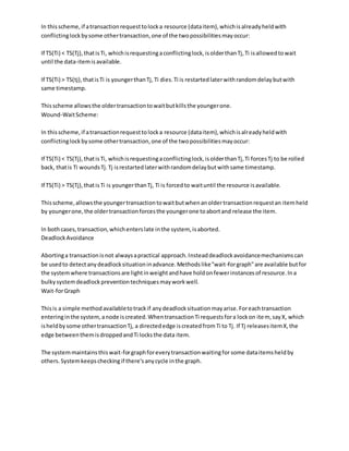 In thisscheme,if atransactionrequesttolocka resource (dataitem),whichisalreadyheldwith
conflictinglockbysome othertransaction,one of the twopossibilitiesmayoccur:
If TS(Ti) < TS(Tj),thatisTi, whichisrequestingaconflictinglock,isolderthanTj,Ti isallowedtowait
until the data-itemisavailable.
If TS(Ti) > TS(tj),thatisTi is youngerthanTj, Ti dies.Ti is restartedlaterwithrandomdelaybutwith
same timestamp.
Thisscheme allowsthe oldertransactiontowaitbutkillsthe youngerone.
Wound-WaitScheme:
In thisscheme,if atransactionrequesttolocka resource (dataitem),whichisalreadyheldwith
conflictinglockbysome othertransaction,one of the twopossibilitiesmayoccur:
If TS(Ti) < TS(Tj),thatisTi, whichisrequestingaconflictinglock,isolderthanTj,Ti forcesTj to be rolled
back, thatis Ti woundsTj.Tj isrestartedlaterwithrandomdelaybutwithsame timestamp.
If TS(Ti) > TS(Tj),thatisTi is youngerthanTj, Ti is forcedto waituntil the resource isavailable.
Thisscheme,allowsthe youngertransactiontowaitbutwhenanoldertransactionrequestan itemheld
by youngerone,the oldertransactionforcesthe youngerone toabortand release the item.
In bothcases,transaction,whichenterslate inthe system, isaborted.
DeadlockAvoidance
Abortinga transactionisnot alwaysapractical approach.Insteaddeadlockavoidancemechanismscan
be usedto detectanydeadlocksituationinadvance.Methodslike"wait-forgraph"are available butfor
the systemwhere transactionsare lightinweightandhave holdonfewerinstancesof resource.Ina
bulkysystemdeadlockpreventiontechniquesmayworkwell.
Wait-forGraph
Thisis a simple methodavailabletotrackif anydeadlocksituationmayarise.Foreachtransaction
enteringinthe system,anode iscreated.WhentransactionTi requestsfora lockon item, sayX, which
isheldbysome othertransactionTj, a directededge iscreatedfromTi to Tj. If Tj releasesitemX,the
edge betweenthemisdroppedandTi locksthe data item.
The systemmaintainsthiswait-forgraphforeverytransactionwaitingfor some dataitemsheldby
others.Systemkeepscheckingif there'sanycycle inthe graph.
 