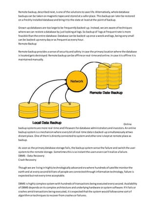 Remote backup,describednext,isone of the solutionstosave life.Alternatively,wholedatabase
backupscan be takenonmagnetictapesand storedat a saferplace.Thisbackupcan laterbe restored
on a freshlyinstalleddatabaseandbringitto the state at leastatthe pointof backup.
Grown updatabasesare toolarge to be frequentlybacked-up.Instead,we are aware of techniques
where we can restore adatabase by justlookingatlogs.So backupof logsat frequentrate ismore
feasible thanthe entire database.Database canbe backed-uponce aweekandlogs,beingverysmall
can be backed-upeverydayoras frequentaseveryhour.
Remote Backup
Remote backupprovidesasense of securityandsafety incase the primarylocationwhere the database
islocatedgetsdestroyed.Remote backupcanbe offlineorreal-timeandonline.Incase itis offline itis
maintainedmanually.
Online
backupsystemsare more real-time andlifesaversfordatabase administratorsandinvestors.Anonline
backupsystemisa mechanismwhere everybitof real-time dataisbacked-upsimultaneouslyattwo
distantplace.One of themisdirectlyconnectedtosystemandotherone iskeptat remote place as
backup.
As soonas the primarydatabase storage fails,the backupsystemsense the failure andswitchthe user
systemtothe remote storage.Sometimesthisissoinstantthe usersevencan'trealize afailure.
DBMS - Data Recovery
Crash Recovery
Thoughwe are livinginhighlytechnologicallyadvancederawhere hundredsof satellite monitorthe
earthand at everysecondbillionsof people are connectedthroughinformationtechnology,failure is
expectedbutnoteverytime acceptable.
DBMS ishighlycomplex systemwithhundredsof transactionsbeingexecutedeverysecond.Availability
of DBMS dependsonitscomplex architecture andunderlyinghardware orsystemsoftware.If itfailsor
crashesamidtransactionsbeingexecuted,itisexpectedthatthe systemwouldfollowsome sortof
algorithmortechniquestorecoverfromcrashesor failures.
 