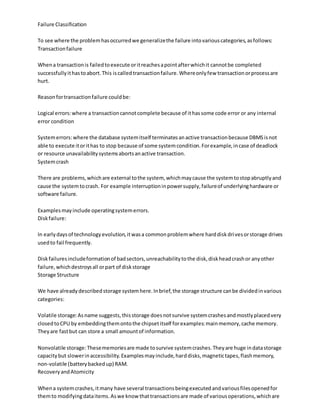 Failure Classification
To see where the problemhasoccurredwe generalizethe failure intovariouscategories,asfollows:
Transactionfailure
Whena transactionis failedtoexecute oritreachesapointafterwhichit cannotbe completed
successfullyithastoabort.This iscalledtransactionfailure.Whereonlyfew transactionorprocessare
hurt.
Reasonfortransactionfailure couldbe:
Logical errors:where a transactioncannotcomplete because of ithassome code error or any internal
error condition
Systemerrors:where the database systemitself terminatesanactive transactionbecause DBMSisnot
able to execute itorithas to stop because of some systemcondition.Forexample,incase of deadlock
or resource unavailabilitysystemsabortsanactive transaction.
Systemcrash
There are problems,whichare external tothe system, whichmaycause the systemtostopabruptlyand
cause the systemtocrash. For example interruptioninpowersupply,failureof underlyinghardware or
software failure.
Examplesmayinclude operatingsystemerrors.
Diskfailure:
In earlydaysof technologyevolution,itwasa commonproblemwhere harddiskdrivesorstorage drives
usedto fail frequently.
Diskfailuresincludeformationof badsectors,unreachabilitytothe disk,diskheadcrashor anyother
failure,whichdestroysall orpart of diskstorage
Storage Structure
We have alreadydescribedstorage systemhere.Inbrief,the storage structure canbe dividedinvarious
categories:
Volatile storage:Asname suggests,thisstorage doesnotsurvive systemcrashesandmostlyplacedvery
closedtoCPU by embeddingthemontothe chipsetitself forexamples:mainmemory,cache memory.
Theyare fastbut can store a small amountof information.
Nonvolatile storage:Thesememoriesare made tosurvive systemcrashes.Theyare huge indatastorage
capacitybut slowerinaccessibility.Examplesmayinclude,harddisks,magnetictapes,flashmemory,
non-volatile (batterybackedup) RAM.
RecoveryandAtomicity
Whena systemcrashes,itmany have several transactionsbeingexecutedandvariousfilesopenedfor
themto modifyingdataitems.Aswe know thattransactionsare made of variousoperations,whichare
 