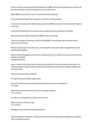 atomicin nature.Butaccording to ACIDpropertiesof DBMS,atomicityof transactionsas a whole must
be maintainedthatis,eitherall operationsare executedornone.
WhenDBMS recoversfroma crash it shouldmaintainthe following:
It shouldcheckthe statesof all transactions,whichwere beingexecuted.
A transactionmaybe inthe middle of some operation;DBMSmustensure the atomicityof transaction
inthiscase.
It shouldcheckwhetherthe transactioncanbe completednow orneedstobe rolledback.
No transactionswouldbe allowedtoleftDBMSininconsistentstate.
There are twotypesof techniques,whichcanhelpDBMS inrecoveringaswell asmaintainingthe
atomicityof transaction:
Maintainingthe logsof eachtransaction,and writingthemontosome stable storage beforeactually
modifyingthe database.
Maintainingshadowpaging,where are the changesare done ona volatile memoryandlaterthe actual
database isupdated.
Log-BasedRecovery
Log is a sequence of records,whichmaintainsthe recordsof actionsperformedbyatransaction.Itis
importantthatthe logsare writtenpriortoactual modificationandstoredona stable storage media,
whichisfailsafe.
Log basedrecoveryworksasfollows:
The log file iskeptonstable storage media
Whena transactionentersthe systemandstarts execution,itwritesalogaboutit
<Tn, Start>
Whenthe transactionmodifiesanitemX,itwrite logsasfollows:
<Tn, X, V1,V2>
It readsTn has changedthe value of X, fromV1 to V2.
Whentransactionfinishes,itlogs:
<Tn, commit>
Database can be modifiedusingtwoapproaches:
Deferreddatabase modification:All logsare writtenontothe stable storage anddatabase isupdated
whentransactioncommits.
 